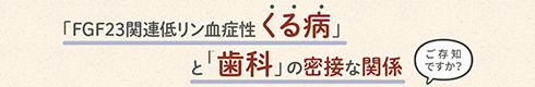 「FGF23関連低リン血症性くる病」と「歯科」の密接な関係 ご存知ですか？