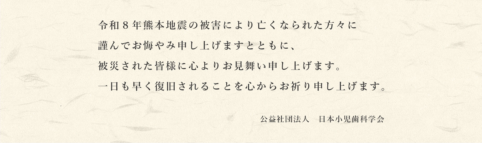令和8年熊本地震の被害により亡くなられた方々に謹んでお悔やみ申し上げますとともに、被災された皆様に心よりお見舞い申し上げます。一日も早く復旧されることを心からお祈り申し上げます。　公益社団法人　日本小児歯科学会